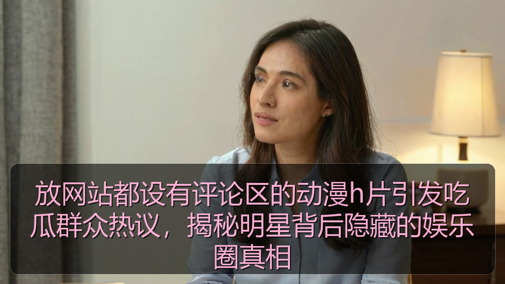 放网站都设有评论区的动漫h片引发吃瓜群众热议,揭秘明星背后隐藏的娱乐圈真相
