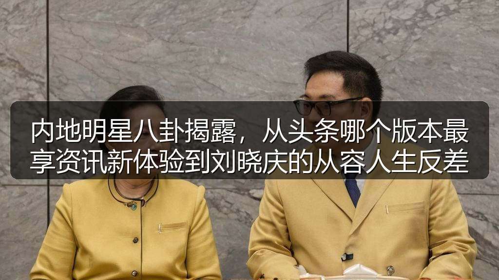 内地明星八卦揭露,从头条哪个版本最享资讯新体验到刘晓庆的从容人生反差