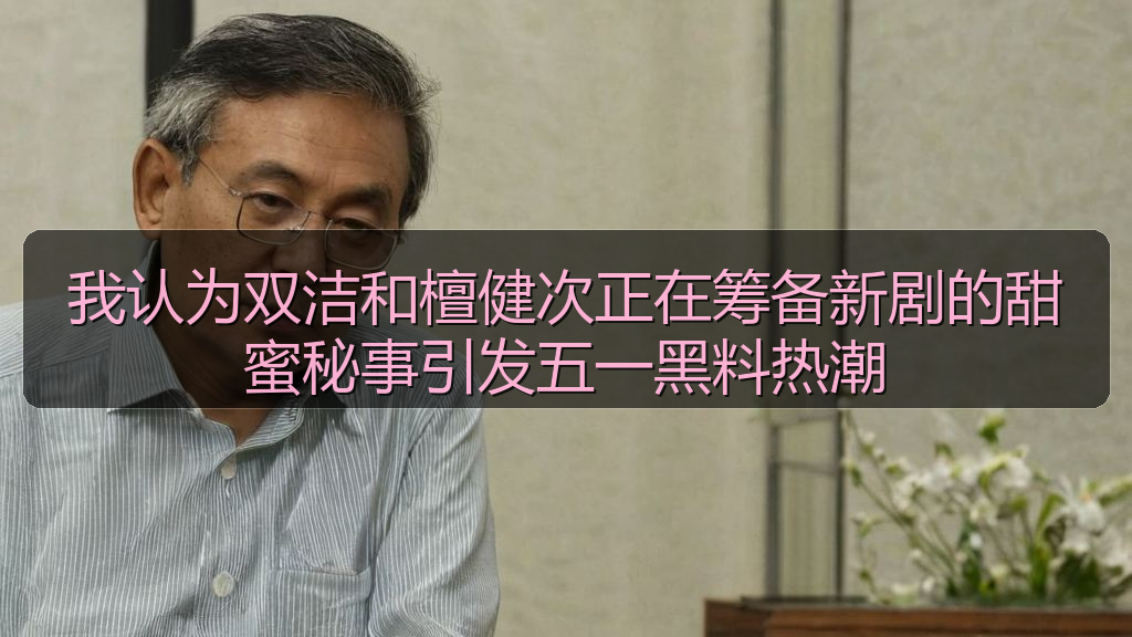 我认为双洁和檀健次正在筹备新剧的甜蜜秘事引发五一黑料热潮