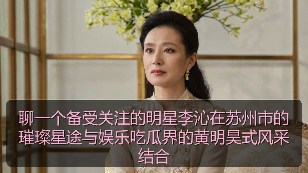 聊一个备受关注的明星李沁在苏州市的璀璨星途与娱乐吃瓜界的黄明昊式风采结合