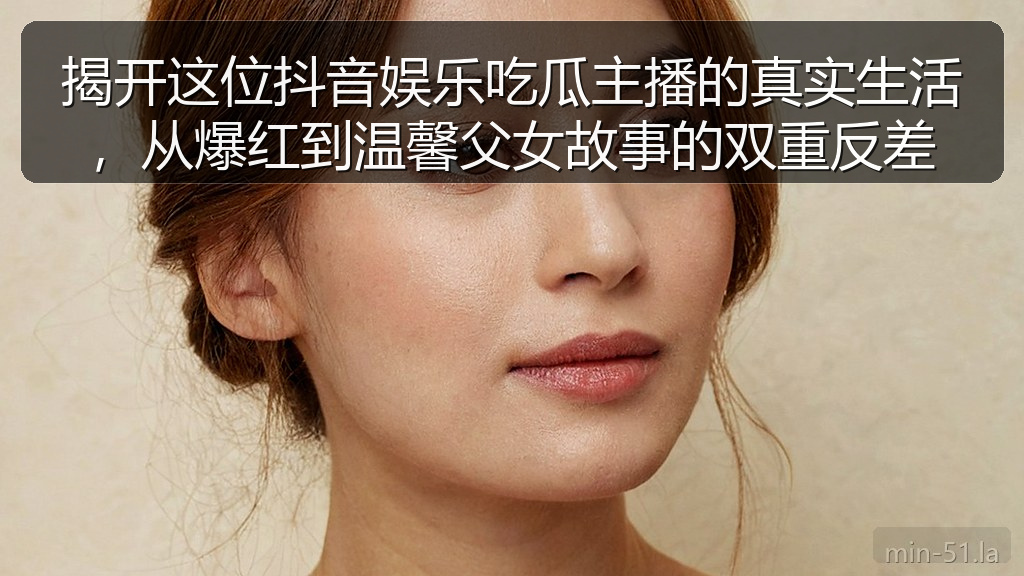 揭开这位抖音娱乐吃瓜主播的真实生活,从爆红到温馨父女故事的双重反差