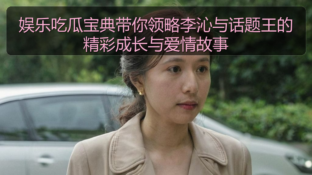 娱乐吃瓜宝典带你领略李沁与话题王的精彩成长与爱情故事