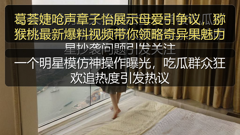 葛荟婕呛声章子怡展示母爱引争议，猕猴桃最新爆料视频带你领略奇异果魅力